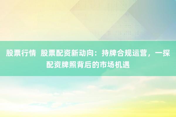 股票行情  股票配资新动向：持牌合规运营，一探配资牌照背后的市场机遇