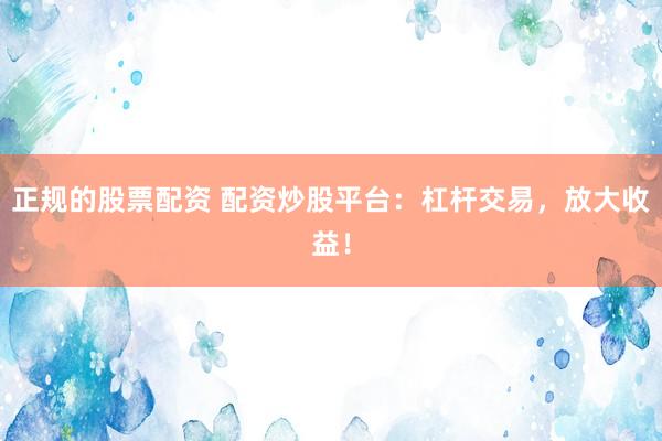 正规的股票配资 配资炒股平台：杠杆交易，放大收益！