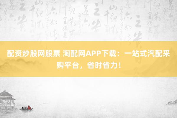 配资炒股网股票 淘配网APP下载：一站式汽配采购平台，省时省力！